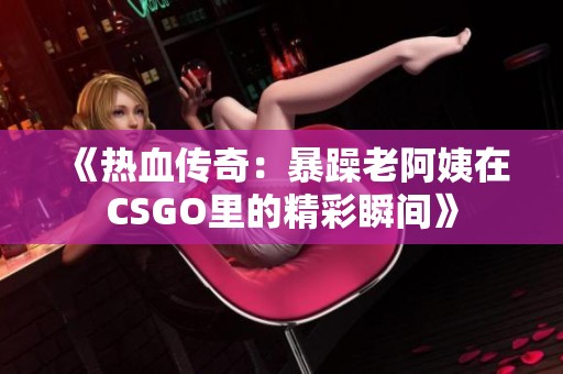 《热血传奇：暴躁老阿姨在CSGO里的精彩瞬间》