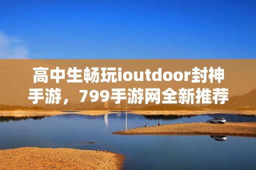 高中生畅玩ioutdoor封神手游，799手游网全新推荐体验