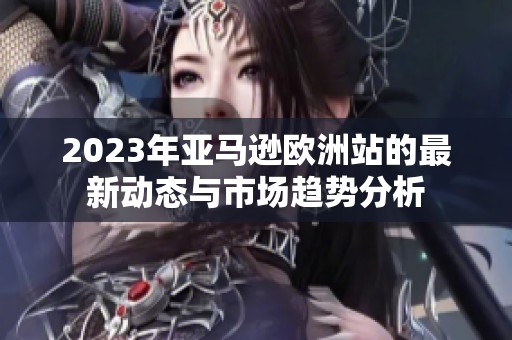 2023年亚马逊欧洲站的最新动态与市场趋势分析