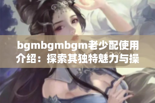 bgmbgmbgm老少配使用介绍：探索其独特魅力与操作技巧