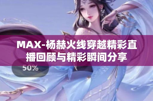 MAX-杨赫火线穿越精彩直播回顾与精彩瞬间分享