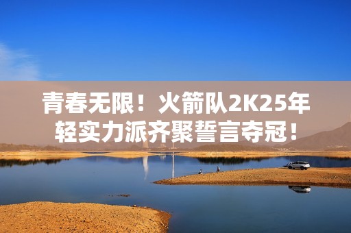 青春无限！火箭队2K25年轻实力派齐聚誓言夺冠！