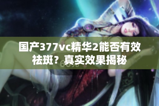 国产377vc精华2能否有效祛斑？真实效果揭秘