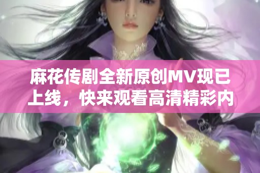 麻花传剧全新原创MV现已上线，快来观看高清精彩内容