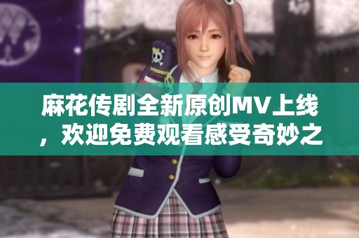 麻花传剧全新原创MV上线，欢迎免费观看感受奇妙之旅