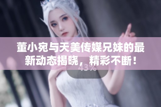 董小宛与天美传媒兄妹的最新动态揭晓，精彩不断！