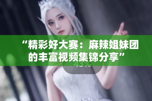 “精彩好大赛：麻辣姐妹团的丰富视频集锦分享”