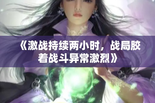 《激战持续两小时，战局胶着战斗异常激烈》