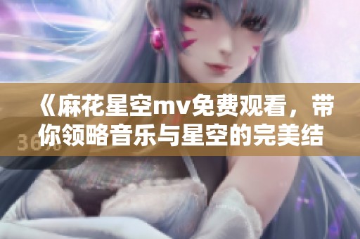 《麻花星空mv免费观看，带你领略音乐与星空的完美结合》