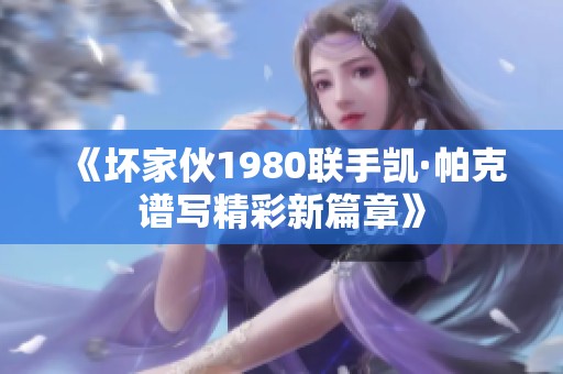 《坏家伙1980联手凯·帕克谱写精彩新篇章》
