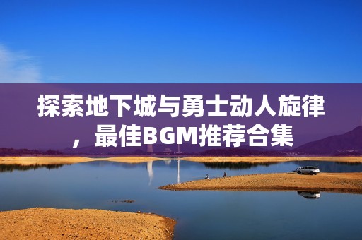 探索地下城与勇士动人旋律，最佳BGM推荐合集