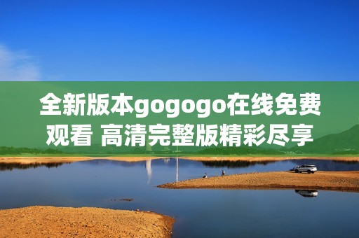 全新版本gogogo在线免费观看 高清完整版精彩尽享