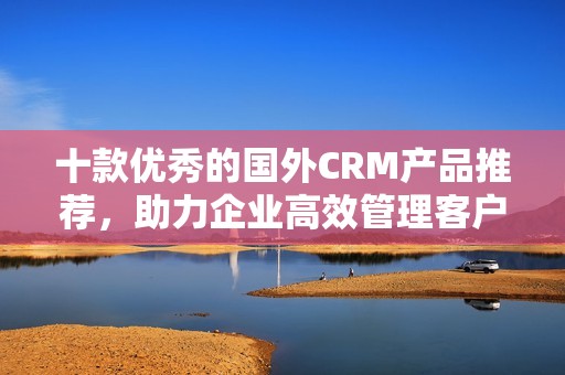 十款优秀的国外CRM产品推荐，助力企业高效管理客户关系