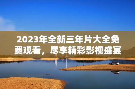 2023年全新三年片大全免费观看，尽享精彩影视盛宴