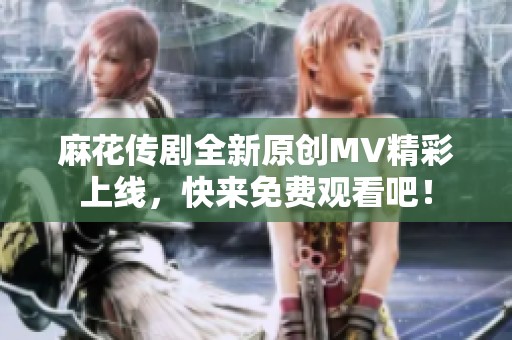 麻花传剧全新原创MV精彩上线，快来免费观看吧！