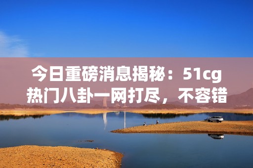 今日重磅消息揭秘：51cg热门八卦一网打尽，不容错过