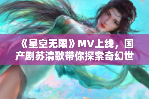 《星空无限》MV上线，国产剧苏清歌带你探索奇幻世界