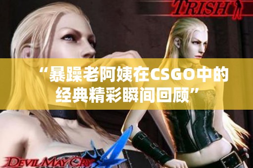 “暴躁老阿姨在CSGO中的经典精彩瞬间回顾”