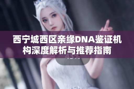 西宁城西区亲缘DNA鉴证机构深度解析与推荐指南