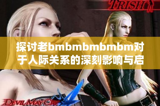 探讨老bmbmbmbmbm对于人际关系的深刻影响与启示