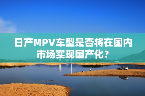 日产MPV车型是否将在国内市场实现国产化？