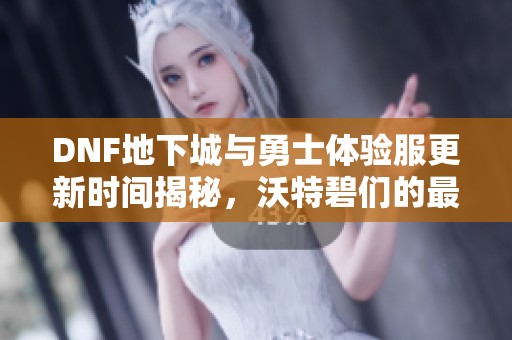 DNF地下城与勇士体验服更新时间揭秘，沃特碧们的最新消息分享