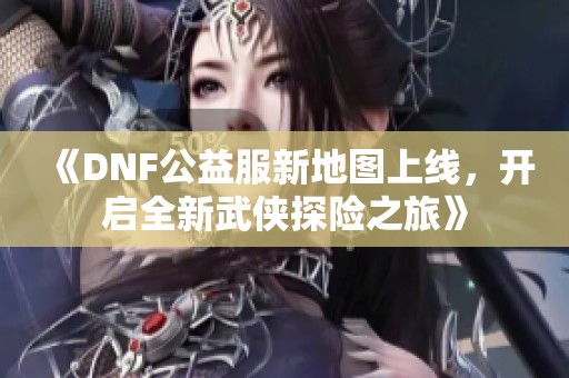 《DNF公益服新地图上线，开启全新武侠探险之旅》