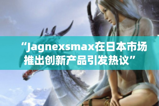 “Jagnexsmax在日本市场推出创新产品引发热议”