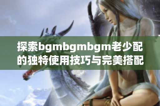 探索bgmbgmbgm老少配的独特使用技巧与完美搭配方法