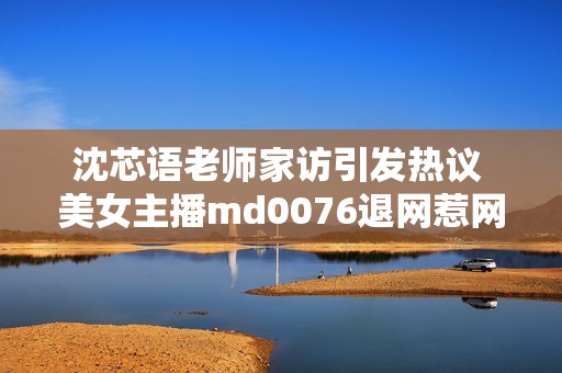 沈芯语老师家访引发热议 美女主播md0076退网惹网友不舍