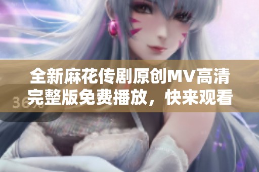 全新麻花传剧原创MV高清完整版免费播放，快来观看精彩内容！