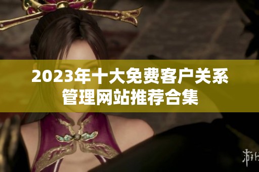 2023年十大免费客户关系管理网站推荐合集