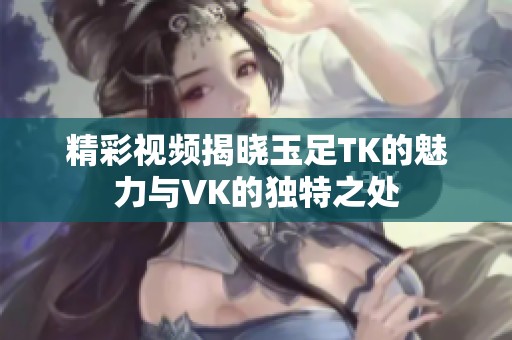 精彩视频揭晓玉足TK的魅力与VK的独特之处