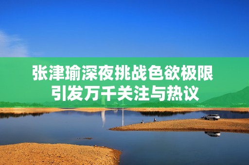 张津瑜深夜挑战色欲极限 引发万千关注与热议