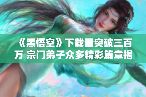 《黑悟空》下载量突破三百万 宗门弟子众多精彩篇章揭秘