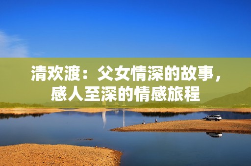 清欢渡：父女情深的故事，感人至深的情感旅程
