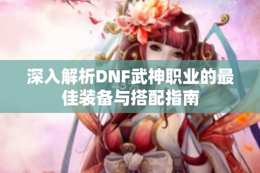 深入解析DNF武神职业的最佳装备与搭配指南