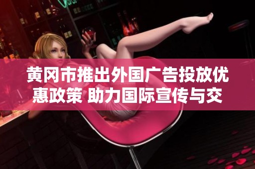 黄冈市推出外国广告投放优惠政策 助力国际宣传与交流