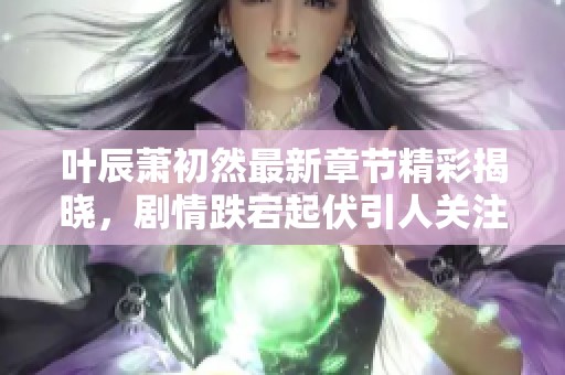 叶辰萧初然最新章节精彩揭晓，剧情跌宕起伏引人关注