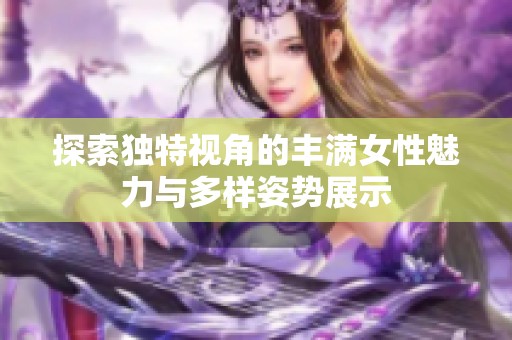 探索独特视角的丰满女性魅力与多样姿势展示