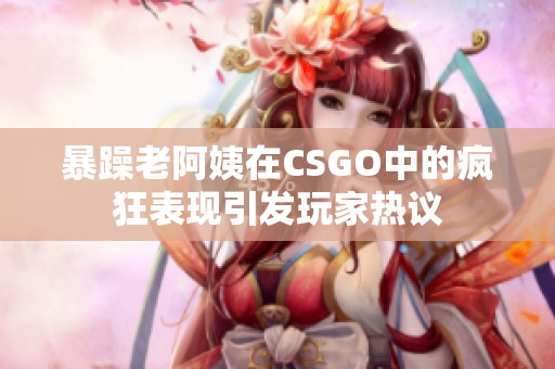 暴躁老阿姨在CSGO中的疯狂表现引发玩家热议