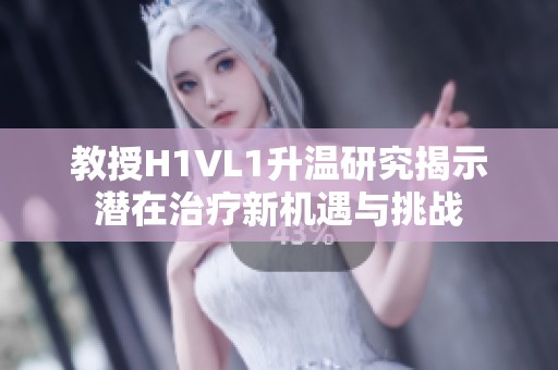 教授H1VL1升温研究揭示潜在治疗新机遇与挑战