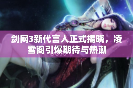 剑网3新代言人正式揭晓，凌雪阁引爆期待与热潮