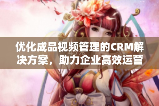 优化成品视频管理的CRM解决方案，助力企业高效运营