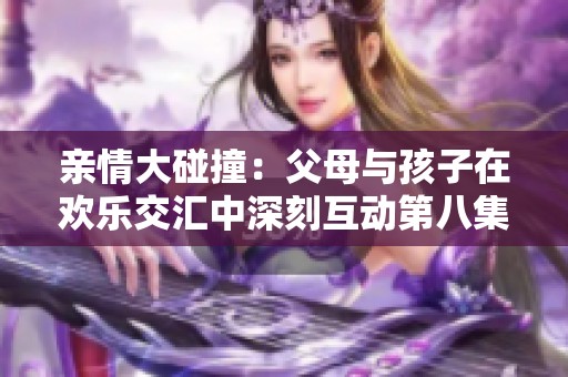 亲情大碰撞：父母与孩子在欢乐交汇中深刻互动第八集