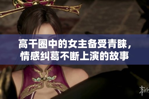 高干圈中的女主备受青睐，情感纠葛不断上演的故事