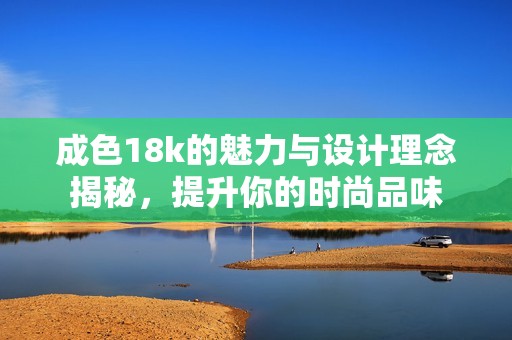 成色18k的魅力与设计理念揭秘，提升你的时尚品味