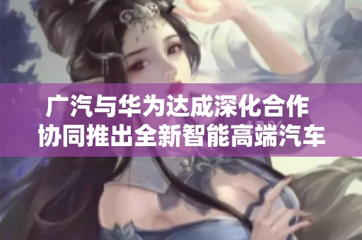 广汽与华为达成深化合作 协同推出全新智能高端汽车