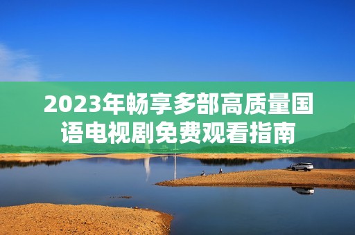 2023年畅享多部高质量国语电视剧免费观看指南