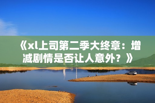 《xl上司第二季大终章：增减剧情是否让人意外？》